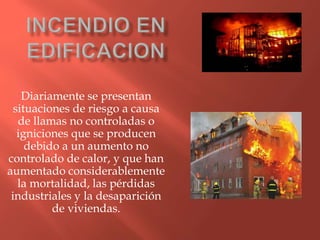 Diariamente se presentan
situaciones de riesgo a causa
de llamas no controladas o
igniciones que se producen
debido a un aumento no
controlado de calor, y que han
aumentado considerablemente
la mortalidad, las pérdidas
industriales y la desaparición
de viviendas.
 