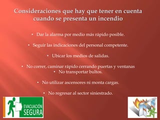 Consideraciones que hay que tener en cuenta
cuando se presenta un incendio
• Dar la alarma por medio más rápido posible.
• Seguir las indicaciones del personal competente.
• Ubicar los medios de salidas.
• No correr, caminar rápido cerrando puertas y ventanas
• No transportar bultos.
• No utilizar ascensores ni monta cargas.
• No regresar al sector siniestrado.
 