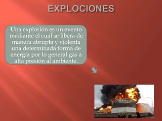 Una explosión es un evento
mediante el cual se libera de
manera abrupta y violenta
una determinada forma de
energía por lo general gas a
alta presión al ambiente.
 