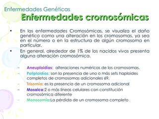 Enfermedades Genéticas   Enfermedades cromosómicas  En las enfermedades Cromosómicas, se visualiza el daño genético como una alteración en los cromosomas, ya sea en el número o en la estructura de algún cromosoma en particular. En general, alrededor de 1% de los nacidos vivos presenta alguna alteración cromosómica.  Aneuploidías :  alteraciones numéricas de los cromosomas.  Poliploidías :  son la presencia de uno o más sets haploides completos de cromosomas adicionales 69, Trisomía : es la presencia de un cromosoma adicional  Mosaico :2 o más líneas celulares con constitución cromosómica diferente  Monosomía :La pérdida de un cromosoma completo  .  
