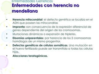 Enfermedades Genéticas Enfermedades con herencia no mendeliana   Herencia mitocondrial : el defecto genético se localiza en el ADN que poseen las mitocondrias Impronta:  son consecuencia de la expresión diferencial de genes dependiente del origen de los cromosomas. Mutaciones dinámicas o expansión de tripletes. Disomías uniparentales : por herencia de los 2 cromosomas homólogos de un mismo progenitor.  Defectos genéticos de células somáticas . Una mutación en el huevo fertilizado puede ser transmitida a todas las células hijas.  Afecciones teratogénicas. 
