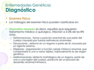 Enfermedades Genéticas Diagnóstico Examen físico Los hallazgos del examen físico pueden clasificarse en: Anomalías mayores : es decir, aquellas que requieren tratamiento médico o quirúrgico. Afectan a 2-3% de los RN vivos.   Deformaciones : forma o posición anormal de una parte del cuerpo causada por fuerzas extrínsecas anormales Disrupciones : defecto en un órgano o parte de él, causado por un agente externo.  Displasias : organización o función celular intríseca anormal, que compromete a uno o varios tejidos, habitualmente es de origen genético.  Malformaciones :defecto morfológico de un órgano, parte de uno o una región del cuerpo, producto de un proceso de desarrollo anormal intrínseco.   