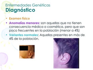 Enfermedades Genéticas Diagnóstico Examen físico Anomalías menores:  son aquellas que no tienen consecuencia médica o cosmética, pero que son poco frecuentes en la población (menor a 4%) Variantes normales : Aquellas presentes en más de 4% de la población.  