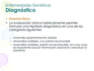 Enfermedades Genéticas Diagnóstico Examen físico La evaluación clínica habitualmente permite formular una hipótesis diagnóstica en una de las categorías siguientes: Anomalía aparentemente aislada  Anomalías múltiples, con patrón reconocible  Anomalías múltiples, patrón no reconocible, en cuyo caso es importante buscar información adicional y reevaluar al paciente. 