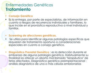 Enfermedades Genéticas Tratamiento Consejo Genético Es la entrega, por parte de especialistas, de información en cuanto a riesgos de recurrencia individuales y familiares, lo que incide en el pronóstico reproductivo a nivel individual y familiar. Screening de afecciones genéticas .  Se utiliza para identificar algunas patologías específicas que requieren de tratamiento oportuno o consideraciones especiales en cuanto a consejo genético.  Diagnóstico Prenatal Genético  : es la detección durante el embarazo de alguna patología genética. Habitualmente su finalidad es ofrecer un aborto mal llamado "terapéutico" de fetos afectados. Diagnóstico genético preimplantacional : análisis diagnóstico de una o más células embrionarias 