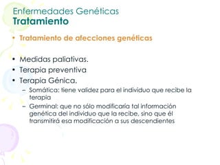 Enfermedades Genéticas Tratamiento Tratamiento de afecciones genéticas Medidas paliativas.  Terapia preventiva  Terapia Génica.  Somática: tiene validez para el individuo que recibe la terapia  Germinal: que no sólo modificaría tal información genética del individuo que la recibe, sino que él transmitirá esa modificación a sus descendientes 