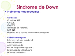 Sindrome de Down Problemas mas frecuentes Cardiacos Canal AV 43% CIV 32% CIA 10% Tetralogia de Fallot 6% DAP 84% Prolapso de la válvula mitral en niños mayores Gastroenterológicos Estenosis y atresia duodenal Pancreás anular Ano imperforado Fistulas traqueoesofágiacas Enfermedad de Hirschpung Enfermedad celíaca 