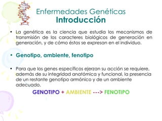 Enfermedades Genéticas Introducción La genética es la ciencia que estudia los mecanismos de transmisión de los caracteres biológicos de generación en generación, y de cómo éstos se expresan en el individuo.   Genotipo, ambiente, fenotipo Para que los genes específicos ejerzan su acción se requiere, además de su integridad anatómica y funcional, la presencia de un restante genotipo armónico y de un ambiente adecuado. GENOTIPO   +  AMBIENTE   --->   FENOTIPO 