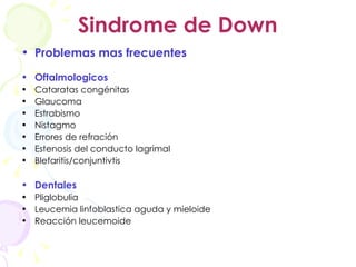 Sindrome de Down Problemas mas frecuentes Oftalmologicos Cataratas congénitas Glaucoma Estrabismo Nistagmo Errores de refración Estenosis del conducto lagrimal Blefaritis/conjuntivtis Dentales Pliglobulia Leucemia linfoblastica aguda y mieloide Reacción leucemoide 