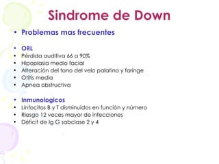 Sindrome de Down Problemas mas frecuentes ORL Pérdida auditiva 66 a 90% Hipoplasia medio facial Alteración del tono del velo palatino y faringe Otitis media Apnea obstructiva Inmunologicos Linfocitos B y T disminuidos en función y número Riesgo 12 veces mayor de infecciones Déficit de Ig G sabclase 2 y 4 