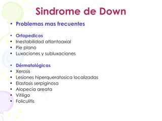 Sindrome de Down Problemas mas frecuentes Ortopedicos Inestabilidad atlantoaxial Pie plano Luxaciones y subluxaciones Dérmatológicas Xerosis Lesiones hiperqueratosica localizadas Elastosis serpiginosa Alopecia areata Vitiligo Foliculitis 