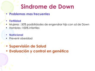 Sindrome de Down Problemas mas frecuentes Fertilidad Mujeres : 50% posibilidades de engendrar hijo con sd de Down Hombres :100% infertiles Nutricional Prevenir obesidad Supervisión de Salud Evaluación y control en genética 