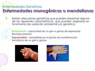 Enfermedades Genéticas Enfermedades monogénicas o mendelianas   Existen afecciones genéticas que pueden presentar alguna de las siguientes características, que pueden originarse en fenómenos de variación ambiental y/o genética.  Penetrancia :  capacidad de un gen o genes de expresarse fenotípicamente.  Expresividad  : variabilidad en el grado de manifestación fenotípica de un gen o genes. 
