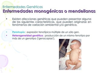 Enfermedades Genéticas Enfermedades monogénicas o mendelianas   Existen afecciones genéticas que pueden presentar alguna de las siguientes características, que pueden originarse en fenómenos de variación ambiental y/o genética.  Pleiotropía  : expresión fenotípica múltiple de un sólo gen.  Heterogeneidad genética  : producción de un mismo fenotipo por más de un genotipo ("genocopias").   