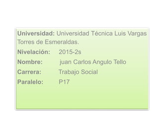 Universidad: Universidad Técnica Luis Vargas
Torres de Esmeraldas.
Nivelación: 2015-2s
Nombre: juan Carlos Angulo Tello
Carrera: Trabajo Social
Paralelo: P17
 