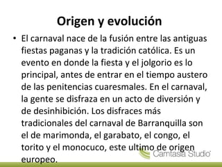 Origen y evolución  El carnaval nace de la fusión entre las antiguas fiestas paganas y la tradición católica. Es un evento en donde la fiesta y el jolgorio es lo principal, antes de entrar en el tiempo austero de las penitencias cuaresmales. En el carnaval, la gente se disfraza en un acto de diversión y de desinhibición. Los disfraces más tradicionales del carnaval de Barranquilla son el de marimonda, el garabato, el congo, el torito y el monocuco, este ultimo de origen europeo. 