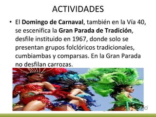 ACTIVIDADES El  Domingo de Carnaval , también en la Vía 40, se escenifica la  Gran Parada de Tradición , desfile instituido en 1967, donde solo se presentan grupos folclóricos tradicionales, cumbiambas y comparsas. En la Gran Parada no desfilan carrozas. 