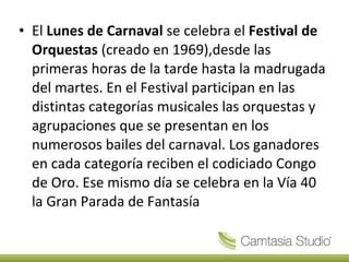 El  Lunes de Carnaval  se celebra el  Festival de Orquestas  (creado en 1969),desde las primeras horas de la tarde hasta la madrugada del martes. En el Festival participan en las distintas categorías musicales las orquestas y agrupaciones que se presentan en los numerosos bailes del carnaval. Los ganadores en cada categoría reciben el codiciado Congo de Oro. Ese mismo día se celebra en la Vía 40 la Gran Parada de Fantasía 