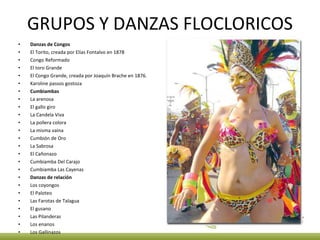 GRUPOS Y DANZAS FLOCLORICOS Danzas de Congos El Torito, creada por Elías Fontalvo en 1878 Congo Reformado El toro Grande El Congo Grande, creada por Joaquín Brache en 1876. Karoline passos gostoza Cumbiambas La arenosa El gallo giro La Candela Viva La pollera colora La misma vaina Cumbión de Oro La Sabrosa El Cañonazo Cumbiamba Del Carajo Cumbiamba Las Cayenas Danzas de relación Los coyongos El Paloteo Las Farotas de Talagua El gusano Las Pilanderas Los enanos Los Gallinazos 