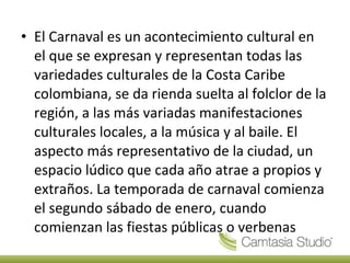 El Carnaval es un acontecimiento cultural en el que se expresan y representan todas las variedades culturales de la Costa Caribe colombiana, se da rienda suelta al folclor de la región, a las más variadas manifestaciones culturales locales, a la música y al baile. El aspecto más representativo de la ciudad, un espacio lúdico que cada año atrae a propios y extraños. La temporada de carnaval comienza el segundo sábado de enero, cuando comienzan las fiestas públicas o verbenas 