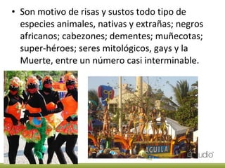 Son motivo de risas y sustos todo tipo de especies animales, nativas y extrañas; negros africanos; cabezones; dementes; muñecotas; super-héroes; seres mitológicos, gays y la Muerte, entre un número casi interminable. 