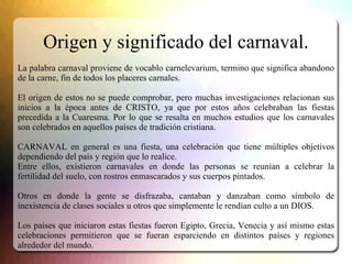 Origen y significado del carnaval.
La palabra carnaval proviene de vocablo carnelevarium, termino que significa abandono
d...
