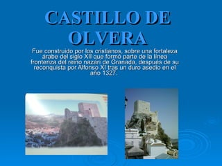 CASTILLO DE OLVERA Fue construido por los cristianos, sobre una fortaleza árabe del siglo XII que formó parte de la línea fronteriza del reino nazarí de Granada, después de su reconquista por Alfonso XI tras un duro asedio en el año 1327.  