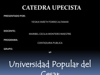 resAltamar
CATEDRA UPECISTA
PRESENTADO POR:
YESIKAYARETHTORRESALTAMAR
DOCENTE:
MARIBELCECILIA MONTERO MAESTRE
PROGRAMA:
CONTADURIA PUBLICA
GRUPO:
40
Universidad Popular del
 