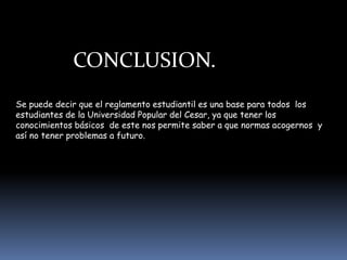 CONCLUSION.
Se puede decir que el reglamento estudiantil es una base para todos los
estudiantes de la Universidad Popular del Cesar, ya que tener los
conocimientos básicos de este nos permite saber a que normas acogernos y
así no tener problemas a futuro.
 