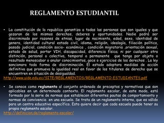 REGLAMENTO ESTUDIANTIL
• La constitución de la republica garantiza a todas las personas que son iguales y que
gozaran de los mismos derechos, deberes y oportunidades. Nadie podrá ser
discriminado por razones de etnias, lugar de nacimiento, edad, sexo, identidad de
genero, identidad cultural estado civil, idioma, religión, ideología, filiación política,
pasado judicial, condición socio- económica , condición migratoria ,orientación sexual,
estado de salud, portar VIH, discapacidad, diferencia física; ni por cualquier otra
distinción, personal o colectiva, temporal o permanente que tenga por objeto o
resultado menoscabar o anular conocimientos, goce o ejercicios de los derechos . La ley
sancionara toda forma de discriminación. El estado adoptara medidas de acción
definitiva que promueva la igualdad real en favor de los titulares de derecho que se
encuentren en situación de desigualdad.
http://www.uide.edu.ec/SITE/REGLAMENTOS/REGLAMENTO-ESTUDIANTES.pdf
• Se conoce como reglamento al conjunto ordenado de preceptos y normativas que son
aplicables en un determinado contexto. El reglamento escolar, de este modo, está
formado por la serie de normas que establecen diferentes pautas de comportamiento y
normas de convivencia en una escuela. Se trata de un reglamento interno, que es válido
para un centro educativo específico. Esto quiere decir que cada escuela puede tener su
propio reglamento escolar.
http://definicion.de/reglamento-escolar/
 