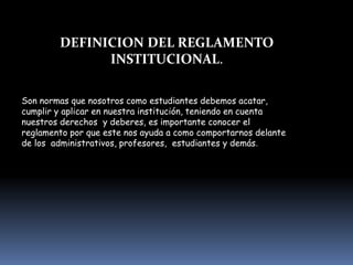 DEFINICION DEL REGLAMENTO
INSTITUCIONAL.
Son normas que nosotros como estudiantes debemos acatar,
cumplir y aplicar en nuestra institución, teniendo en cuenta
nuestros derechos y deberes, es importante conocer el
reglamento por que este nos ayuda a como comportarnos delante
de los administrativos, profesores, estudiantes y demás.
 