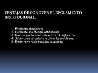 VENTAJAS DE CONOCER EL REGLAMENTO
INSTITUCIONAL.
1. Excelente convivencia.
2. Excelente orientación institucional.
3. Usar comportamientos de acorde al reglamento.
4. Saber como afrontar y resolver los problemas.
5. Encontrar y recibir ayudas necesarias
 