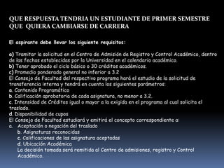 QUE RESPUESTA TENDRIA UN ESTUDIANTE DE PRIMER SEMESTRE
QUE QUIERA CAMBIARSE DE CARRERA
El aspirante debe llevar los siguiente requisitos:
a) Tramitar la solicitud en el Centro de Admisión de Registro y Control Académico, dentro
de las fechas establecidas por la Universidad en el calendario académico.
b) Tener aprobado el ciclo básico o 30 créditos académicos.
c) Promedio ponderado general no inferior a 3.2
El Consejo de Facultad del respectivo programa hará el estudio de la solicitud de
transferencia interna y tendrá en cuenta los siguientes parámetros:
a. Contenido Programático
b. Calificación aprobatoria de cada asignatura, no menor a 3.2.
c. Intensidad de Créditos igual o mayor a la exigida en el programa al cual solicita el
traslado.
d. Disponibilidad de cupos
El Consejo de Facultad estudiará y emitirá el concepto correspondiente a:
a. Aceptación o negación del traslado
b. Asignaturas reconocidas
c. Calificaciones de las asignatura aceptadas
d. Ubicación Académica
La decisión tomada será remitida al Centro de admisiones, registro y Control
Académico.
 