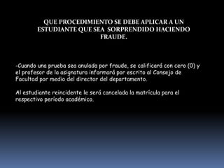 QUE PROCEDIMIENTO SE DEBE APLICAR A UN
ESTUDIANTE QUE SEA SORPRENDIDO HACIENDO
FRAUDE.
-Cuando una prueba sea anulada por fraude, se calificará con cero (0) y
el profesor de la asignatura informará por escrito al Consejo de
Facultad por medio del director del departamento.
Al estudiante reincidente le será cancelada la matrícula para el
respectivo período académico.
 