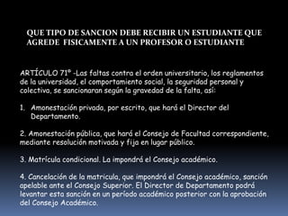 ARTÍCULO 71º -Las faltas contra el orden universitario, los reglamentos
de la universidad, el comportamiento social, la seguridad personal y
colectiva, se sancionaran según la gravedad de la falta, así:
1. Amonestación privada, por escrito, que hará el Director del
Departamento.
2. Amonestación pública, que hará el Consejo de Facultad correspondiente,
mediante resolución motivada y fija en lugar público.
3. Matrícula condicional. La impondrá el Consejo académico.
4. Cancelación de la matricula, que impondrá el Consejo académico, sanción
apelable ante el Consejo Superior. El Director de Departamento podrá
levantar esta sanción en un período académico posterior con la aprobación
del Consejo Académico.
QUE TIPO DE SANCION DEBE RECIBIR UN ESTUDIANTE QUE
AGREDE FISICAMENTE A UN PROFESOR O ESTUDIANTE
 