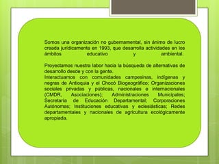 Somos una organización no gubernamental, sin ánimo de lucro
creada jurídicamente en 1993, que desarrolla actividades en los
ámbitos            educativo          y              ambiental.

Proyectamos nuestra labor hacia la búsqueda de alternativas de
desarrollo desde y con la gente.
Interactuamos con comunidades campesinas, indígenas y
negras de Antioquia y el Chocó Biogeográfico; Organizaciones
sociales privadas y públicas, nacionales e internacionales
(CMDR,      Asociaciones);     Administraciones   Municipales;
Secretaría de Educación Departamental; Corporaciones
Autónomas; Instituciones educativas y eclesiásticas; Redes
departamentales y nacionales de agricultura ecológicamente
apropiada.
 