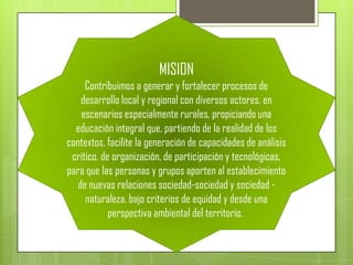 MISION
     Contribuimos a generar y fortalecer procesos de
    desarrollo local y regional con diversos actores, en
    escenarios especialmente rurales, propiciando una
  educación integral que, partiendo de la realidad de los
contextos, facilite la generación de capacidades de análisis
 crítico, de organización, de participación y tecnológicas,
para que las personas y grupos aporten al establecimiento
   de nuevas relaciones sociedad-sociedad y sociedad -
     naturaleza, bajo criterios de equidad y desde una
            perspectiva ambiental del territorio.
 