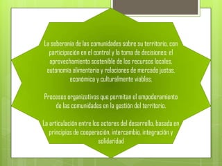 La soberanía de las comunidades sobre su territorio, con
  participación en el control y la toma de decisiones; el
  aprovechamiento sostenible de los recursos locales,
 autonomía alimentaria y relaciones de mercado justas,
           económica y culturalmente viables.

Procesos organizativos que permitan el empoderamiento
    de las comunidades en la gestión del territorio.

La articulación entre los actores del desarrollo, basada en
   principios de cooperación, intercambio, integración y
                        solidaridad
 