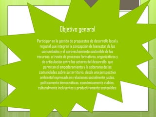 Objetivo general
Participar en la gestión de propuestas de desarrollo local y
  regional que integren la concepción de bienestar de las
    comunidades y el aprovechamiento sostenible de los
recursos, a través de procesos formativos, organizativos y
    de articulación entre los actores del desarrollo, que
     permitan el empoderamiento y la soberanía de las
  comunidades sobre su territorio, desde una perspectiva
   ambiental expresada en relaciones socialmente justas,
   políticamente democráticas, económicamente viables,
 culturalmente incluyentes y productivamente sostenibles.
 
