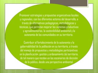 Promover estrategias y propuestas organizativas locales
y regionales, con los diferentes actores del desarrollo, a
  través de alternativas pedagógicas, metodológicas y
técnicas, que permitan mejorar los sistemas productivos
   y agroalimentarios, la sostenibilidad ambiental y la
    autonomía de las comunidades en su territorio.

    Contribuir al fortalecimiento de la autonomía y la
gobernabilidad de la población en su territorio, a través
del manejo de propuestas y metodologías participativas
en la planificación, gestión y ordenamiento del territorio,
de tal manera que incidan en los escenarios de decisión
     de lo público, desde una perspectiva ambiental.
 