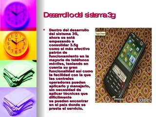 Desarrollo del sistema 3g Dentro del desarrollo del sistema 3G, ahora se está empezando a consolidar 3.5g como el más efectivo patrón de funcionamiento en la mayoría de teléfonos móviles, teniendo en cuenta su gran funcionalidad así como la facilidad con la que las centrales operadoras pueden aplicarlo y manejarlo, sin necesidad de aplicar técnicas que difícilmente se pueden encontrar en el país donde se presta el servicio.