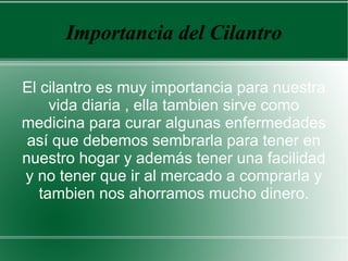 Importancia del Cilantro
El cilantro es muy importancia para nuestra
vida diaria , ella tambien sirve como
medicina para curar algunas enfermedades
así que debemos sembrarla para tener en
nuestro hogar y además tener una facilidad
y no tener que ir al mercado a comprarla y
tambien nos ahorramos mucho dinero.
 