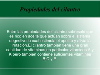 Propiedades del cilantro
Entre las propiedades del cilantro sobresale que
es rico en aceite que actúan sobre el sistema
degestivo,lo cual estimula el apetito y alivia la
irritación.El cilantro también tiene una gran
cantidad de vitaminas,en particular vitaminas A y
K pero también contiene suficientes vitaminas
B,C y E
 