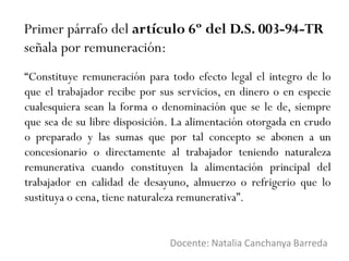 Primer párrafo del artículo 6º del D.S. 003-94-TR
señala por remuneración:
Docente: Natalia Canchanya Barreda
“Constituye remuneración para todo efecto legal el integro de lo
que el trabajador recibe por sus servicios, en dinero o en especie
cualesquiera sean la forma o denominación que se le de, siempre
que sea de su libre disposición. La alimentación otorgada en crudo
o preparado y las sumas que por tal concepto se abonen a un
concesionario o directamente al trabajador teniendo naturaleza
remunerativa cuando constituyen la alimentación principal del
trabajador en calidad de desayuno, almuerzo o refrigerio que lo
sustituya o cena, tiene naturaleza remunerativa”.
 