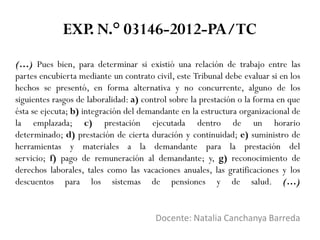 (…) Pues bien, para determinar si existió una relación de trabajo entre las
partes encubierta mediante un contrato civil, este Tribunal debe evaluar si en los
hechos se presentó, en forma alternativa y no concurrente, alguno de los
siguientes rasgos de laboralidad: a) control sobre la prestación o la forma en que
ésta se ejecuta; b) integración del demandante en la estructura organizacional de
la emplazada; c) prestación ejecutada dentro de un horario
determinado; d) prestación de cierta duración y continuidad; e) suministro de
herramientas y materiales a la demandante para la prestación del
servicio; f) pago de remuneración al demandante; y, g) reconocimiento de
derechos laborales, tales como las vacaciones anuales, las gratificaciones y los
descuentos para los sistemas de pensiones y de salud. (…)
Docente: Natalia Canchanya Barreda
EXP. N.° 03146-2012-PA/TC
 