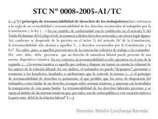 (…) “[el principio de irrenunciabilidad de derechos de los trabajadores] hace referencia
a la regla de no revocabilidad e irrenunciabilidad de los derechos reconocidos al trabajador por la
Constitución y la ley (…) En ese sentido, de conformidad con lo establecido en el artículo V del
Título Preliminar del Código Civil, la renuncia a dichos derechos sería nula y sin efecto legal alguno.
Así, conforme se desprende de lo previsto en el inciso 2) del artículo 26º de la Constitución,
la irrenunciabilidad sólo alcanza a aquellos “(...) derechos reconocidos por la Constitución y la
ley”. No cubre, pues, a aquellos provenientes de la convención colectiva de trabajo o la costumbre.
Por otro lado, debe precisarse que un derecho de naturaleza laboral puede provenir de una
norma dispositiva o taxativa. En ese contexto, la irrenunciabilidad es sólo operativa en el caso de la
segunda. (…) la norma taxativa es aquella que ordena y dispone sin tomar en cuenta la voluntad de
los sujetos de la relación laboral. En ese ámbito, el trabajador no puede “despojarse”, permutar o
renunciar a los beneficios, facultades o atribuciones que le concede la norma. (…) el principio
de irrenunciabilidad de derechos es justamente el que prohíbe que los actos de disposición del
trabajador, como titular de un derecho, recaigan sobre normas taxativas, y sanciona con la invalidez
la transgresión de esta pauta basilar. La irrenunciabilidad de los derechos laborales proviene y se
sujeta al ámbito de las normas taxativas que, por tales, son de orden público y con vocación tuitiva a
la parte más débil de la relación laboral” (…)
Docente: Natalia Canchanya Barreda
STC Nº 0008-2005-AI/TC
 