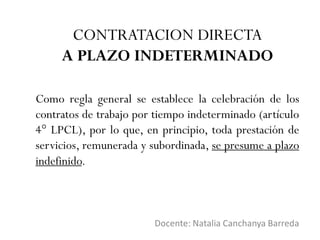 Docente: Natalia Canchanya Barreda
CONTRATACION DIRECTA
A PLAZO INDETERMINADO
Como regla general se establece la celebración de los
contratos de trabajo por tiempo indeterminado (artículo
4° LPCL), por lo que, en principio, toda prestación de
servicios, remunerada y subordinada, se presume a plazo
indefinido.
 