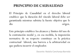El Principio de Causalidad en el derecho laboral
establece que la duración del vínculo laboral debe ser
garantizada mientras subsista la fuente objetiva que le
dio origen.
Este principio establece los alcances y límites del uso de
la contratación modal y, en esa medida, la imposición
normativa de su respecto constituye en la práctica
contractual laboral, una barrera a la arbitrariedad en
que pudiera incurrir el empleador.
Docente: Natalia Canchanya Barreda
PRINCIPIO DE CAUSALIDAD
 