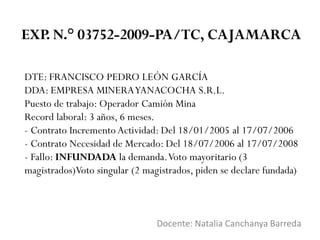 DTE: FRANCISCO PEDRO LEÓN GARCÍA
DDA: EMPRESA MINERAYANACOCHA S.R.L.
Puesto de trabajo: Operador Camión Mina
Record laboral: 3 años, 6 meses.
- Contrato Incremento Actividad: Del 18/01/2005 al 17/07/2006
- Contrato Necesidad de Mercado: Del 18/07/2006 al 17/07/2008
- Fallo: INFUNDADA la demanda.Voto mayoritario (3
magistrados)Voto singular (2 magistrados, piden se declare fundada)
Docente: Natalia Canchanya Barreda
EXP. N.° 03752-2009-PA/TC, CAJAMARCA
 