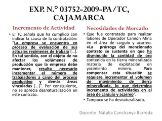 EXP. N.° 03752-2009-PA/TC,
CAJAMARCA
Incremento de Actividad Necesidades de Mercado
• El TC señala que ha cumplido con
indicar la causa de la contratación:
“La empresa se encuentra en
proceso de evaluación de sus
actuales regímenes de trabajo […].
En tal sentido, con el objeto de no
afectar los volúmenes de
producción que la empresa debe
mantener, resulta necesario
incrementar el número de
trabajadores a cargo del proceso
productivo y demás áreas
vinculadas […]”. Por consiguiente,
no se aprecia desnaturalización en
este contrato.
• Que fue contratado para realizar
labores de Operador Camión Mina
en el área de carguío y acarreo.
«La prórroga del mencionado
contrato se sustenta en que ha
disminuido la cantidad de oro
contenida en la tierra mineralizada
materia de explotación en
yacimiento minero. Para
compensar esta situación se
requiere incrementar el volumen
de movimiento de tierra
mineralizada, lo que determina
incremento de actividades en el
área de carguío y acarreo”.
• Tampoco se ha desnaturalizado.
Docente: Natalia Canchanya Barreda
 